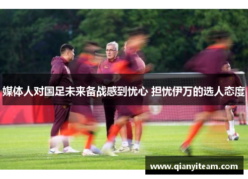 媒体人对国足未来备战感到忧心 担忧伊万的选人态度 媒体人对国足未来备战感到忧心 担忧伊万的选人态度